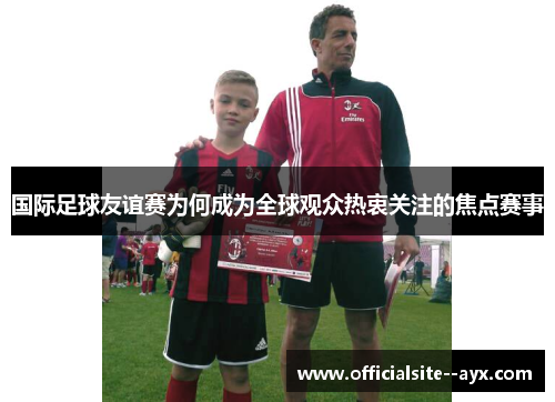 国际足球友谊赛为何成为全球观众热衷关注的焦点赛事