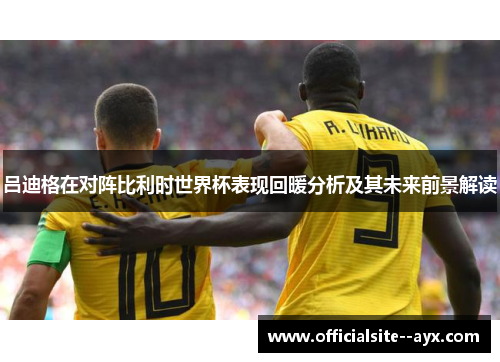吕迪格在对阵比利时世界杯表现回暖分析及其未来前景解读