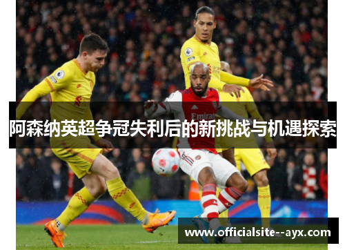 阿森纳英超争冠失利后的新挑战与机遇探索 阿森纳英超争冠失利后的新挑战与机遇探索