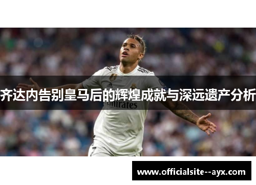 齐达内告别皇马后的辉煌成就与深远遗产分析 齐达内告别皇马后的辉煌成就与深远遗产分析