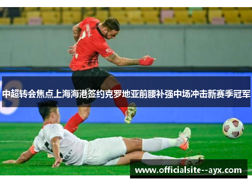 中超转会焦点上海海港签约克罗地亚前腰补强中场冲击新赛季冠军