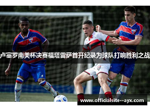 卢塞罗南美杯决赛福塔雷萨首开纪录为球队打响胜利之战 卢塞罗南美杯决赛福塔雷萨首开纪录为球队打响胜利之战