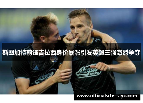 斯图加特前锋吉拉西身价暴涨引发英超三强激烈争夺 斯图加特前锋吉拉西身价暴涨引发英超三强激烈争夺