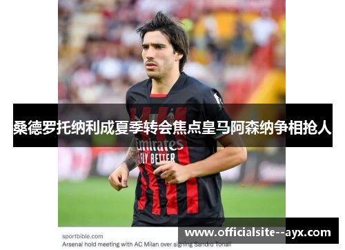 桑德罗托纳利成夏季转会焦点皇马阿森纳争相抢人 桑德罗托纳利成夏季转会焦点皇马阿森纳争相抢人