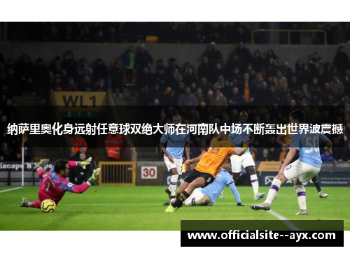 纳萨里奥化身远射任意球双绝大师在河南队中场不断轰出世界波震撼